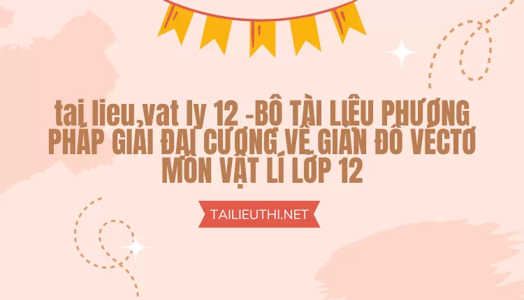 BỘ TÀI LIỆU PHƯƠNG PHÁP GIẢI ĐẠI CƯƠNG VỀ GIẢN ĐỒ VÉCTƠ MÔN VẬT LÍ LỚP 12