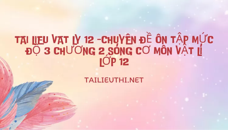 CHUYÊN ĐỀ ÔN TẬP MỨC ĐỘ 3 CHƯƠNG 2 SÓNG CƠ MÔN VẬT LÍ LỚP 12