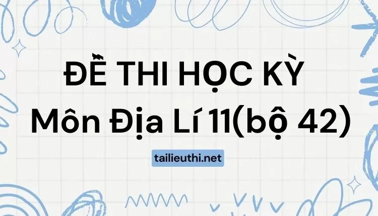 ĐỀ THI HỌC KỲ  Môn Địa Lí 11(bộ 42) ( đa dạng và chi tiết )...