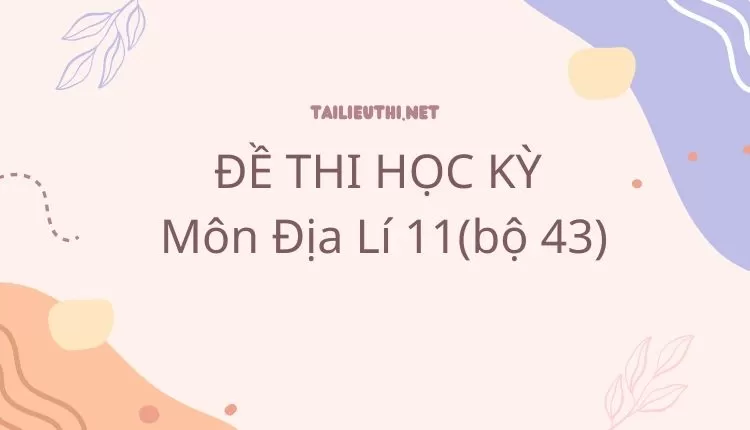 ĐỀ THI HỌC KỲ  Môn Địa Lí 11(bộ 43) ( đa dạng và chi tiết )...