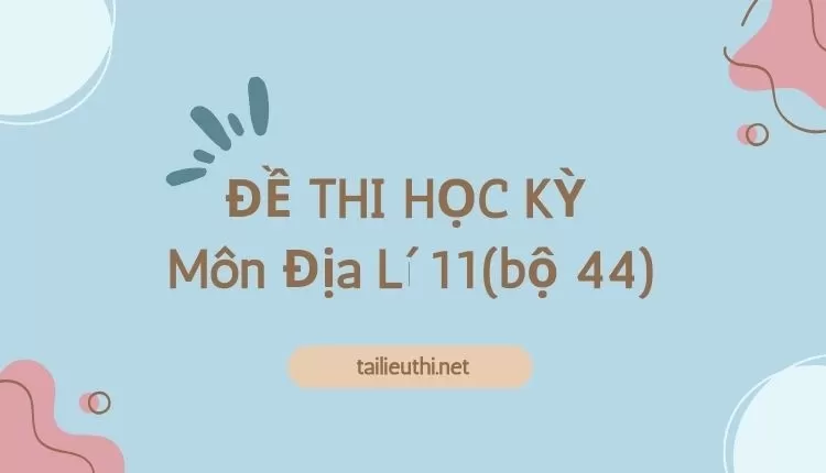 ĐỀ THI HỌC KỲ  Môn Địa Lí 11(bộ 44) ( đa dạng và chi tiết )...