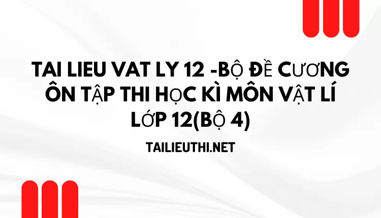 BỘ ĐỀ CƯƠNG ÔN TẬP THI HỌC KÌ MÔN VẬT LÍ LỚP 12(BỘ 4)