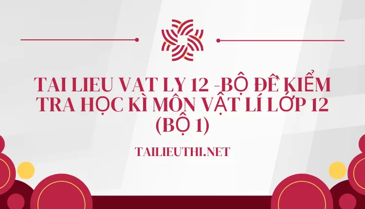 BỘ ĐỀ KIỂM TRA HỌC KÌ MÔN VẬT LÍ LỚP 12 (BỘ 1)