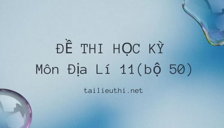 ĐỀ THI HỌC KỲ  Môn Địa Lí 11(bộ 50) ( đa dạng và chi tiết )...