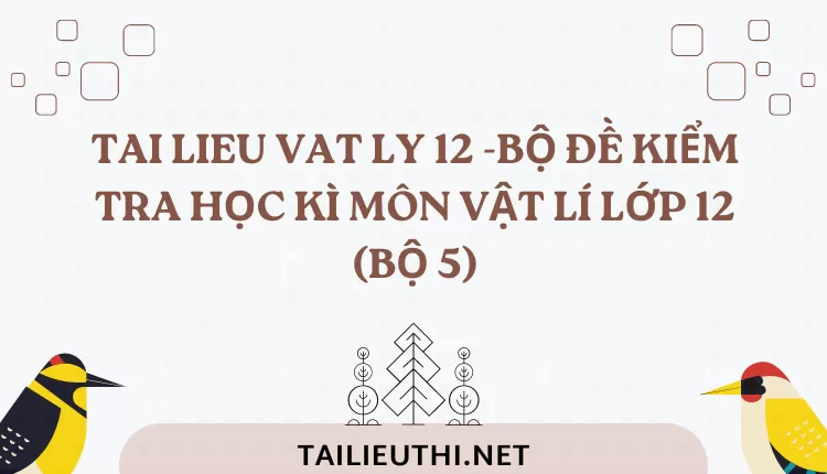 BỘ ĐỀ KIỂM TRA HỌC KÌ MÔN VẬT LÍ LỚP 12 (BỘ 5)