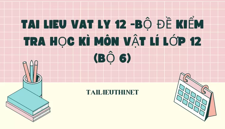 BỘ ĐỀ KIỂM TRA HỌC KÌ MÔN VẬT LÍ LỚP 12 (BỘ 6)