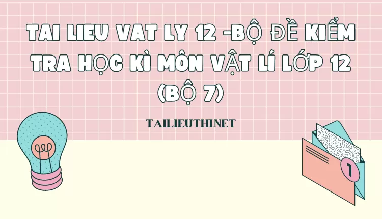 BỘ ĐỀ KIỂM TRA HỌC KÌ MÔN VẬT LÍ LỚP 12 (BỘ 7)