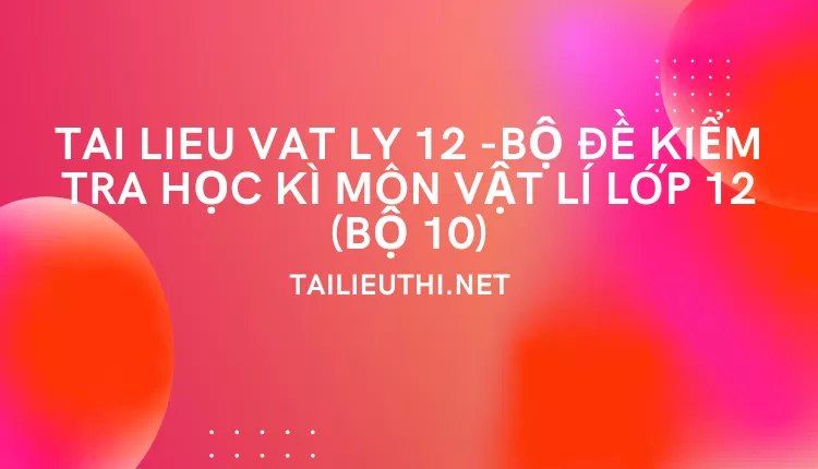 BỘ ĐỀ KIỂM TRA HỌC KÌ MÔN VẬT LÍ LỚP 12 (BỘ 10)