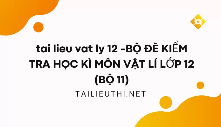 BỘ ĐỀ KIỂM TRA HỌC KÌ MÔN VẬT LÍ LỚP 12 (BỘ 11)