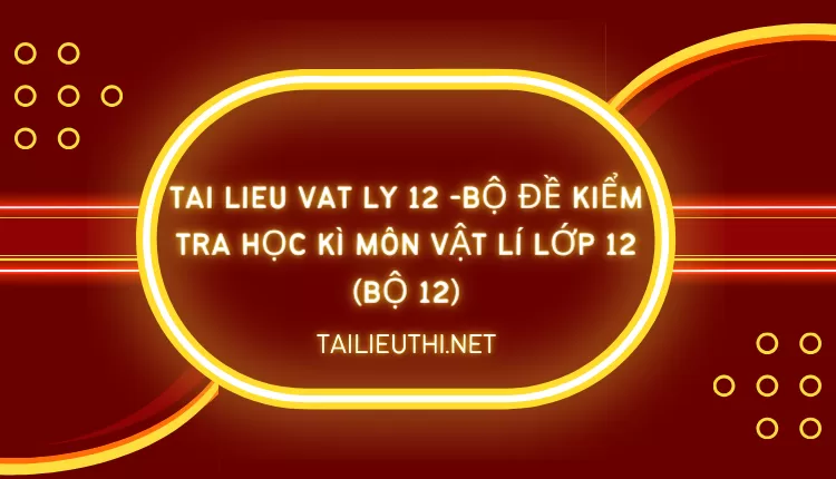 BỘ ĐỀ KIỂM TRA HỌC KÌ MÔN VẬT LÍ LỚP 12 (BỘ 12)