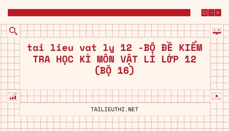 BỘ ĐỀ KIỂM TRA HỌC KÌ MÔN VẬT LÍ LỚP 12 (BỘ 16)