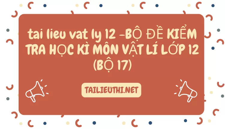 BỘ ĐỀ KIỂM TRA HỌC KÌ MÔN VẬT LÍ LỚP 12 (BỘ 17)