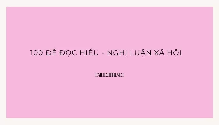 100 ĐỀ ĐỌC HIỂU - NGHỊ LUẬN XÃ HỘI ( đa dạng và chi tiết )...