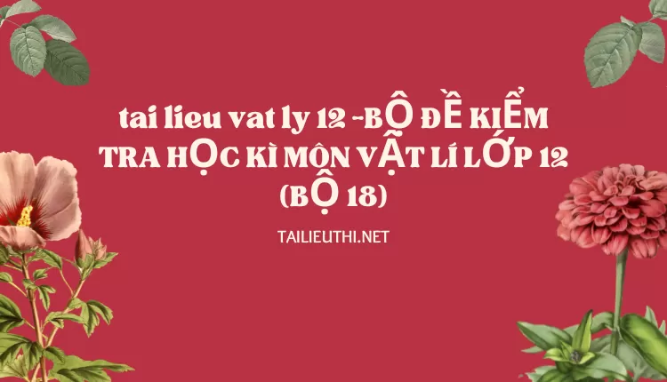 BỘ ĐỀ KIỂM TRA HỌC KÌ MÔN VẬT LÍ LỚP 12 (BỘ 18)