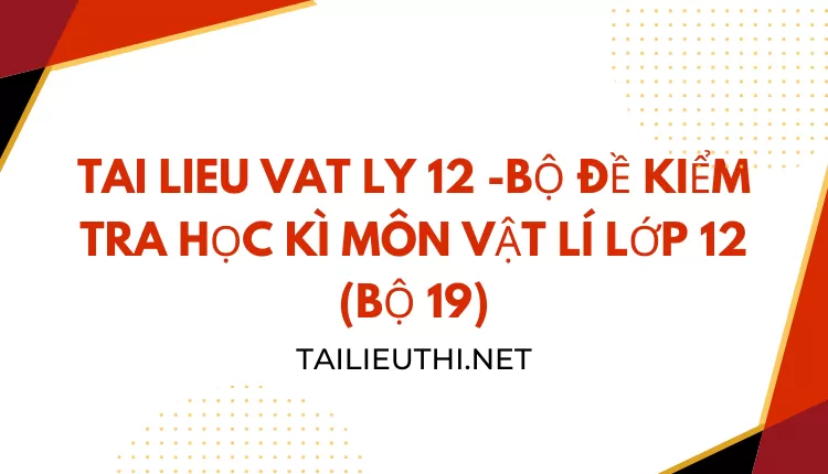 BỘ ĐỀ KIỂM TRA HỌC KÌ MÔN VẬT LÍ LỚP 12 (BỘ 19)