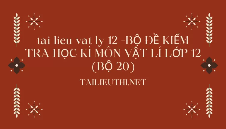 BỘ ĐỀ KIỂM TRA HỌC KÌ MÔN VẬT LÍ LỚP 12 (BỘ 20)