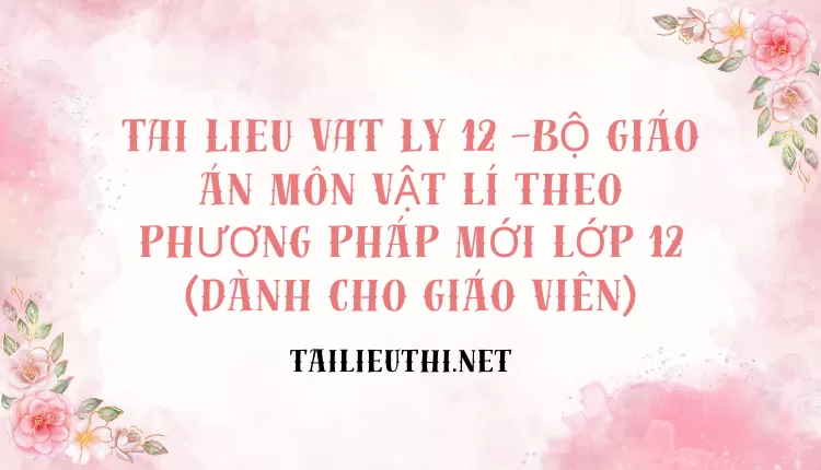 BỘ GIÁO ÁN MÔN VẬT LÍ THEO PHƯƠNG PHÁP MỚI LỚP 12(DÀNH CHO GIÁO VIÊN)