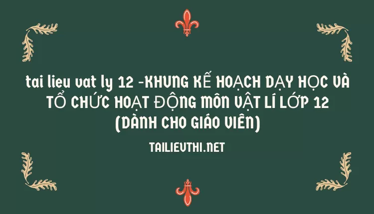 KHUNG KẾ HOẠCH DẠY HỌC VÀ TỔ CHỨC HOẠT ĐỘNG MÔN VẬT LÍ LỚP 12(DÀNH CHO GIÁO VIÊN)