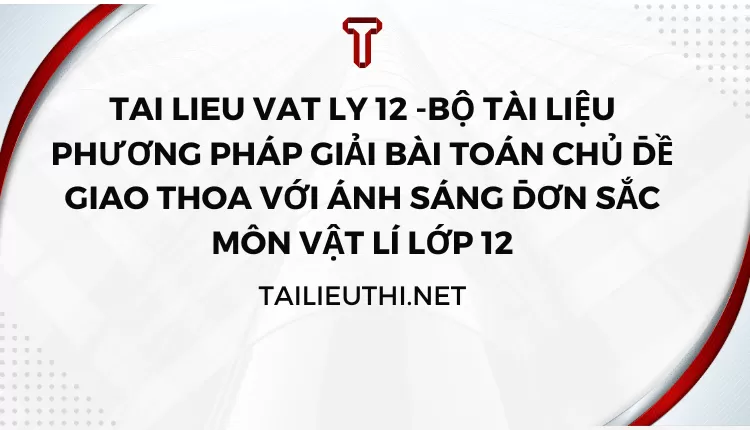 BỘ TÀI LIỆU PHƯƠNG PHÁP GIẢI BÀI TOÁN CHỦ ĐỀ GIAO THOA VỚI ÁNH SÁNG ĐƠN SẮC MÔN VẬT LÍ LỚP 12