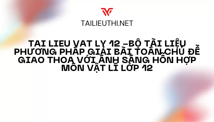 BỘ TÀI LIỆU PHƯƠNG PHÁP GIẢI BÀI TOÁN CHỦ ĐỀ GIAO THOA VỚI ÁNH SÁNG HỖN HỢP MÔN VẬT LÍ LỚP 12