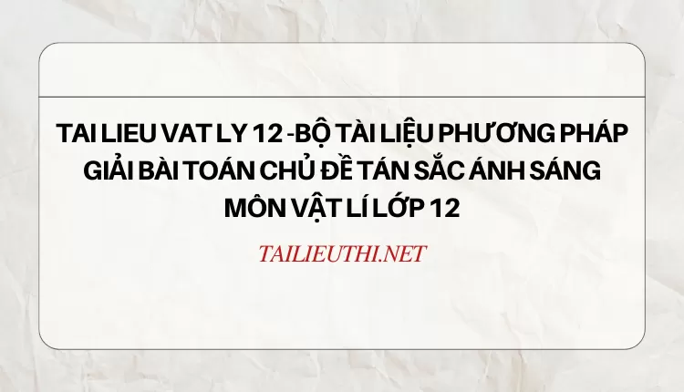 BỘ TÀI LIỆU PHƯƠNG PHÁP GIẢI BÀI TOÁN CHỦ ĐỀ TÁN SẮC ÁNH SÁNG MÔN VẬT LÍ LỚP 12