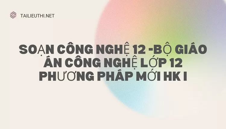 BỘ GIÁO ÁN CÔNG NGHỆ LỚP 12 PHƯƠNG PHÁP MỚI HK I