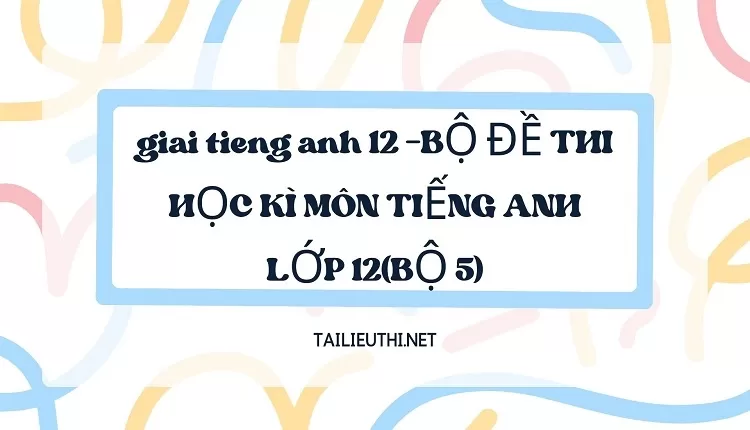 BỘ ĐỀ THI HỌC KÌ MÔN TIẾNG ANH LỚP 12(BỘ 5)