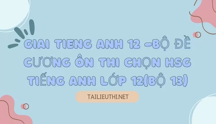 BỘ ĐỀ CƯƠNG ÔN THI CHỌN HSG TIẾNG ANH LỚP 12(BỘ 13)