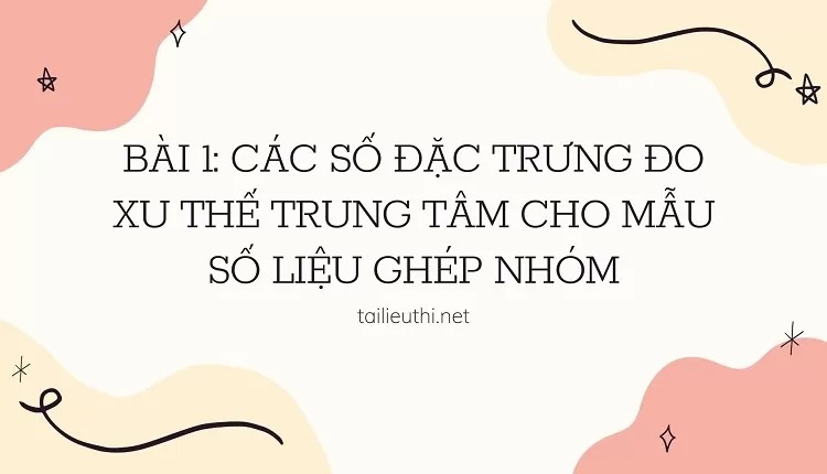 BÀI 1: CÁC SỐ ĐẶC TRƯNG ĐO XU THẾ TRUNG TÂM CHO MẪU SỐ LIỆU GHÉP NHÓM