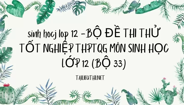 BỘ ĐỀ THI THỬ TỐT NGHIỆP THPTQG MÔN SINH HỌC LỚP 12 (BỘ 33)