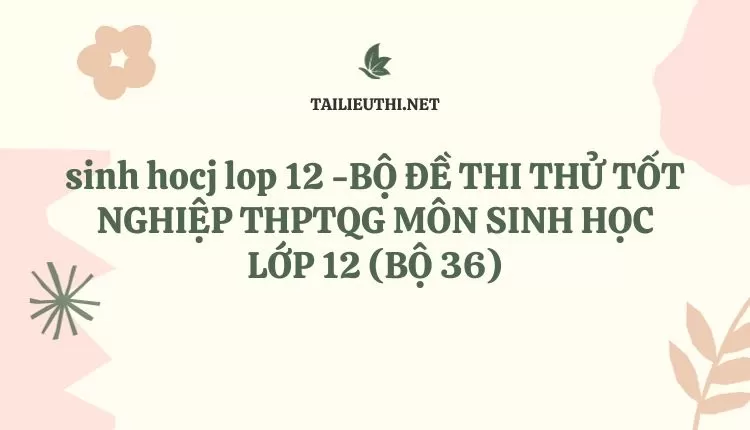 BỘ ĐỀ THI THỬ TỐT NGHIỆP THPTQG MÔN SINH HỌC LỚP 12 (BỘ 36)