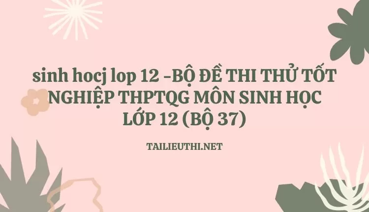 BỘ ĐỀ THI THỬ TỐT NGHIỆP THPTQG MÔN SINH HỌC LỚP 12 (BỘ 37)