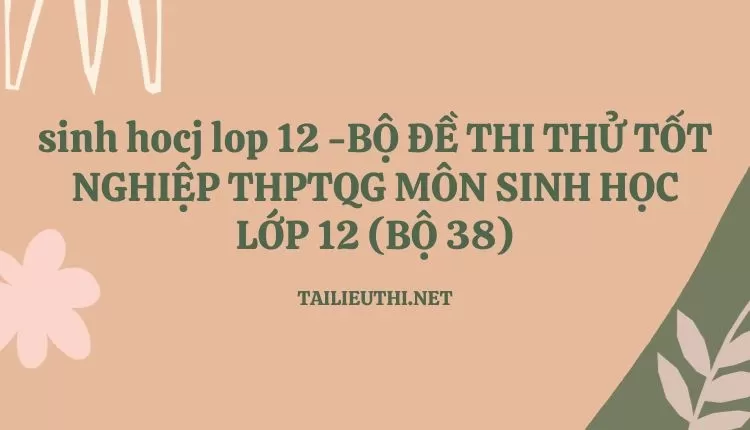 BỘ ĐỀ THI THỬ TỐT NGHIỆP THPTQG MÔN SINH HỌC LỚP 12 (BỘ 38)