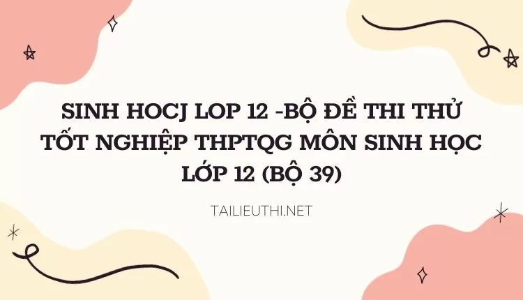 BỘ ĐỀ THI THỬ TỐT NGHIỆP THPTQG MÔN SINH HỌC LỚP 12 (BỘ 39)