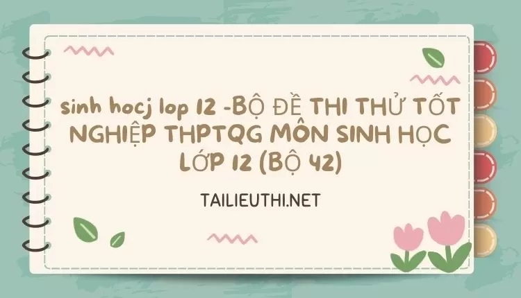 BỘ ĐỀ THI THỬ TỐT NGHIỆP THPTQG MÔN SINH HỌC LỚP 12 (BỘ 42)