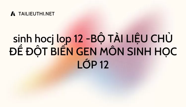 BỘ TÀI LIỆU CHỦ ĐỀ ĐỘT BIẾN GEN MÔN SINH HỌC LỚP 12