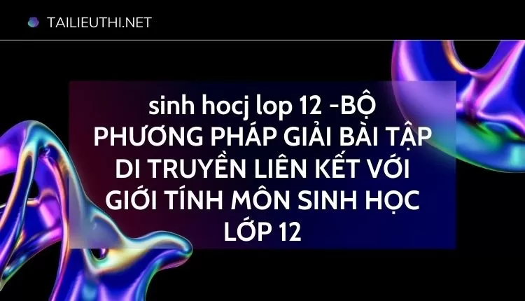 BỘ PHƯƠNG PHÁP GIẢI BÀI TẬP DI TRUYỀN LIÊN KẾT VỚI GIỚI TÍNH MÔN SINH HỌC LỚP 12