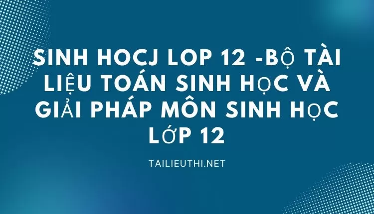 BỘ TÀI LIỆU TOÁN SINH HỌC VÀ GIẢI PHÁP MÔN SINH HỌC LỚP 12