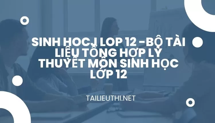 BỘ TÀI LIỆU TỔNG HỢP LÝ THUYẾT MÔN SINH HỌC LỚP 12B