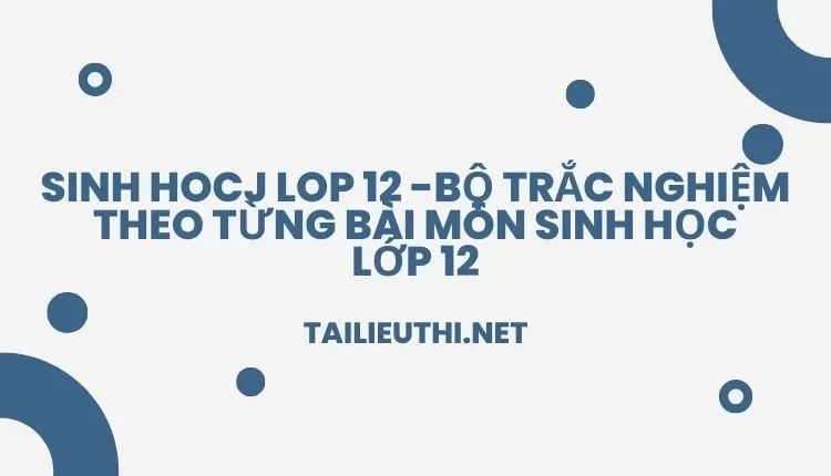 BỘ TRẮC NGHIỆM THEO TỪNG BÀI MÔN SINH HỌC LỚP 12