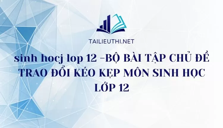 BỘ BÀI TẬP CHỦ ĐỀ TRAO ĐỔI KÉO KẸP MÔN SINH HỌC LỚP 12