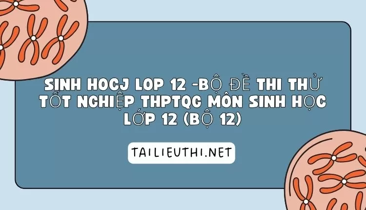 BỘ ĐỀ THI THỬ TỐT NGHIỆP THPTQG MÔN SINH HỌC LỚP 12 (BỘ 12)