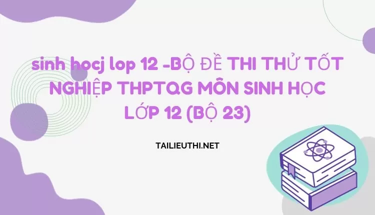 BỘ ĐỀ THI THỬ TỐT NGHIỆP THPTQG MÔN SINH HỌC LỚP 12 (BỘ 23)