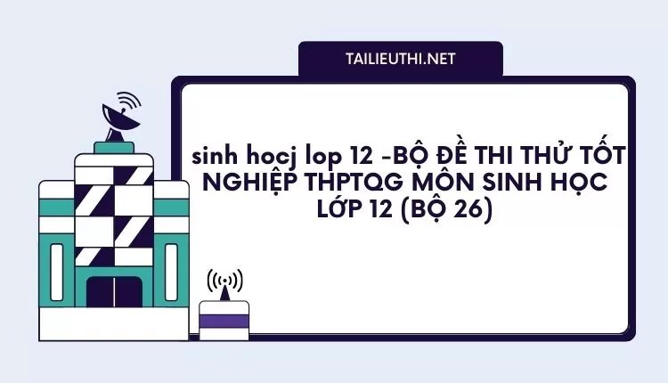 BỘ ĐỀ THI THỬ TỐT NGHIỆP THPTQG MÔN SINH HỌC LỚP 12 (BỘ 26)