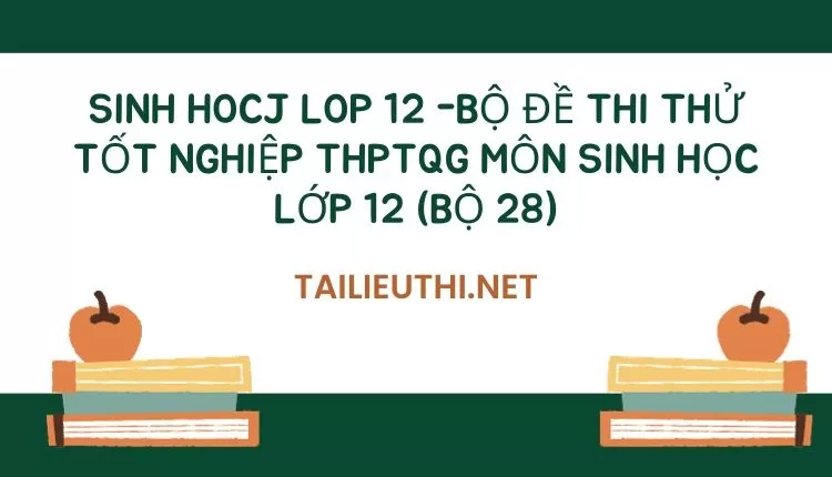 BỘ ĐỀ THI THỬ TỐT NGHIỆP THPTQG MÔN SINH HỌC LỚP 12 (BỘ 28)