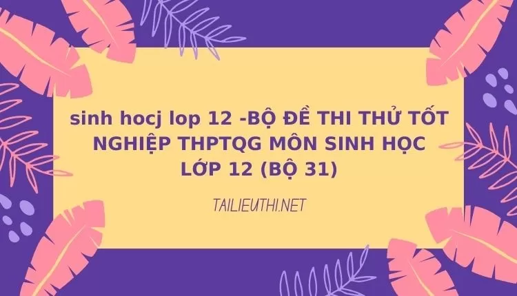 BỘ ĐỀ THI THỬ TỐT NGHIỆP THPTQG MÔN SINH HỌC LỚP 12 (BỘ 31)