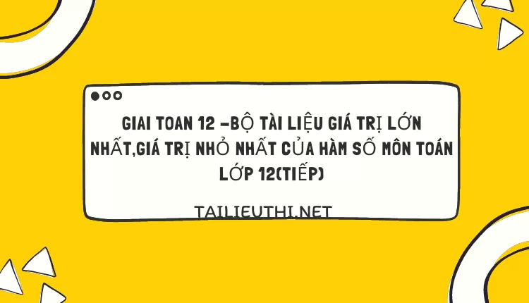 BỘ TÀI LIỆU GIÁ TRỊ LỚN NHẤT,GIÁ TRỊ NHỎ NHẤT CỦA HÀM SỐ MÔN TOÁN LỚP 12(TIẾP)