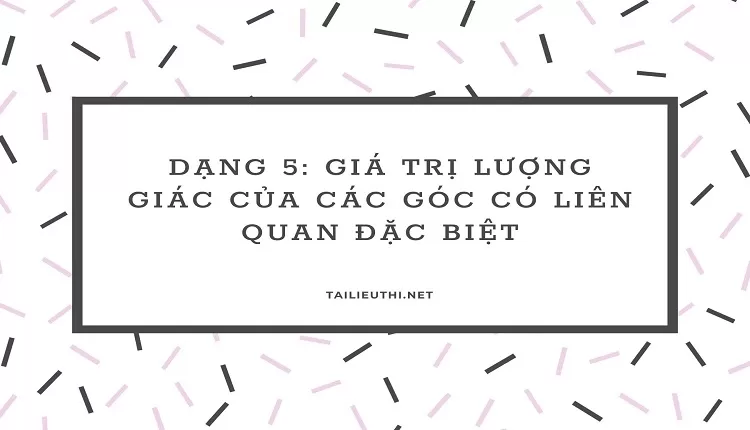 DẠNG 5: GIÁ TRỊ LƯỢNG GIÁC CỦA CÁC GÓC CÓ LIÊN QUAN ĐẶC BIỆT ( hay và chi tiết )