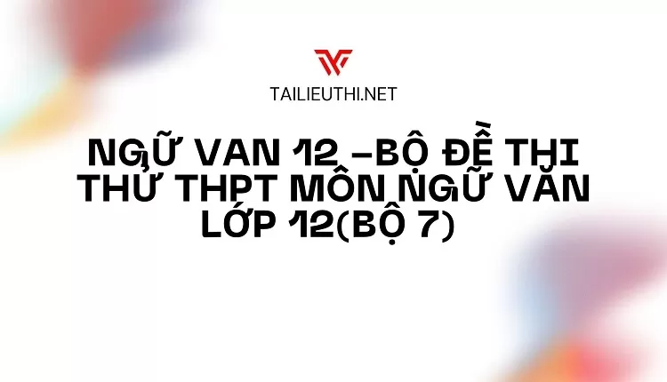 BỘ ĐỀ THI THỬ THPT MÔN NGỮ VĂN LỚP 12(BỘ 7)