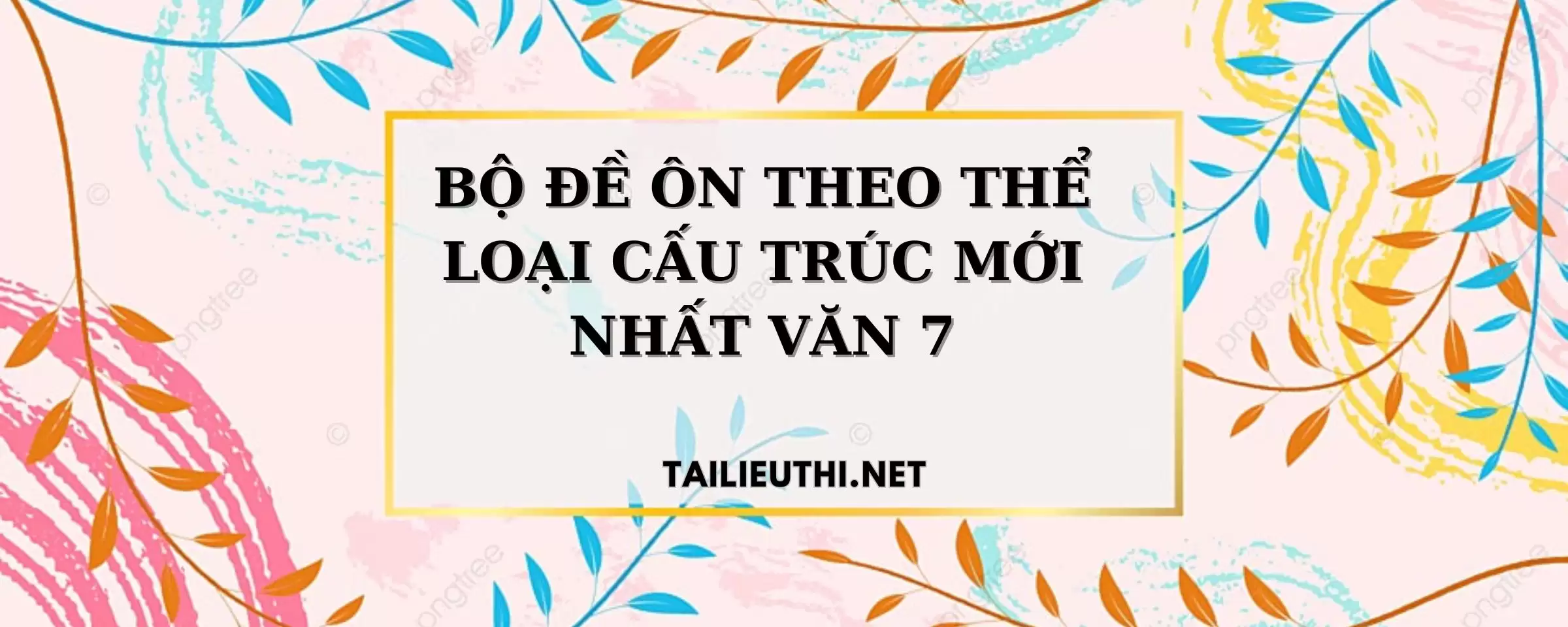 BỘ ĐỀ ÔN THEO THỂ LOẠI CẤU TRÚC MỚI NHẤT VĂN 7